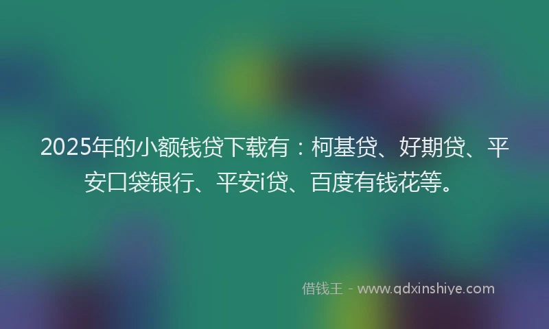 2025年的小额钱贷下载有：柯基贷、好期贷、平安口袋银行、平安i贷、百度有钱花等。