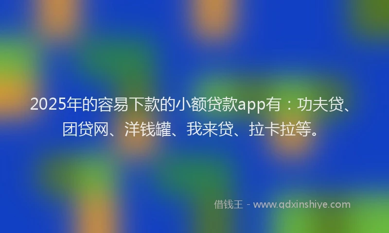 2025年的容易下款的小额贷款app有：功夫贷、团贷网、洋钱罐、我来贷、拉卡拉等。