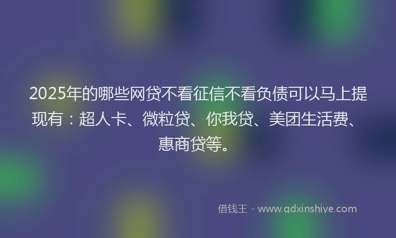 2025年的哪些网贷不看征信不看负债可以马上提现有：超人卡、微粒贷、你我贷、美团生活费、惠商贷等。