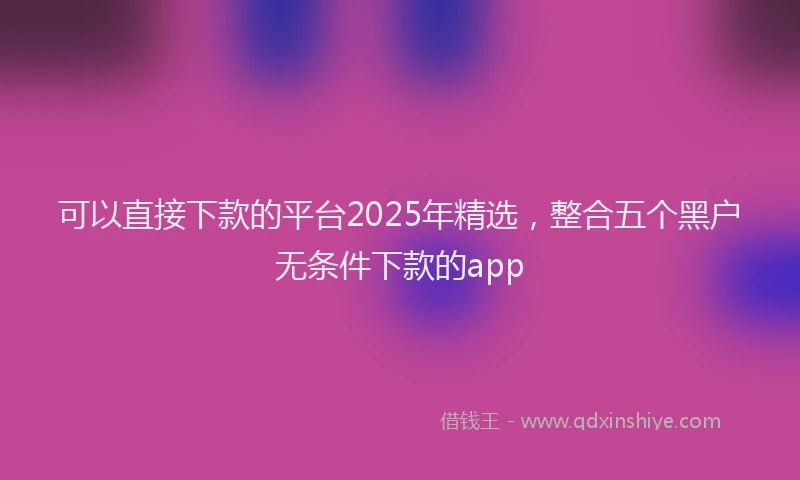 可以直接下款的平台2025年精选，整合五个黑户无条件下款的app