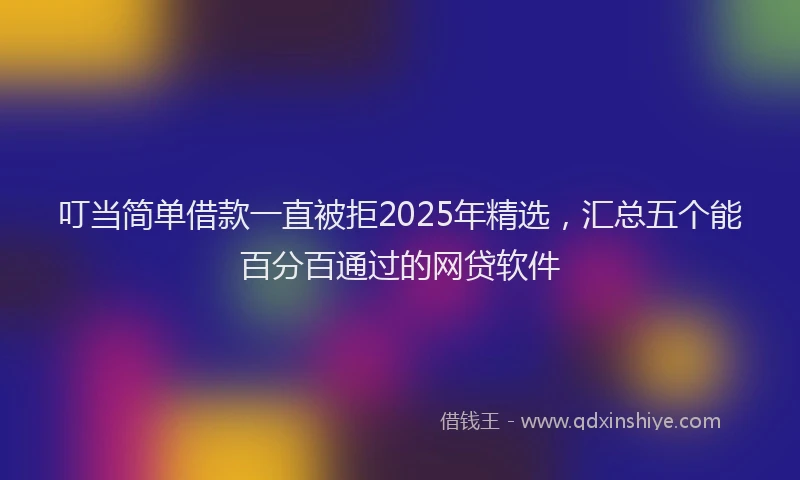 叮当简单借款一直被拒2025年精选，汇总五个能百分百通过的网贷软件