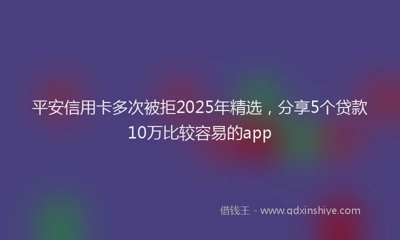 平安信用卡多次被拒2025年精选，分享5个贷款10万比较容易的app