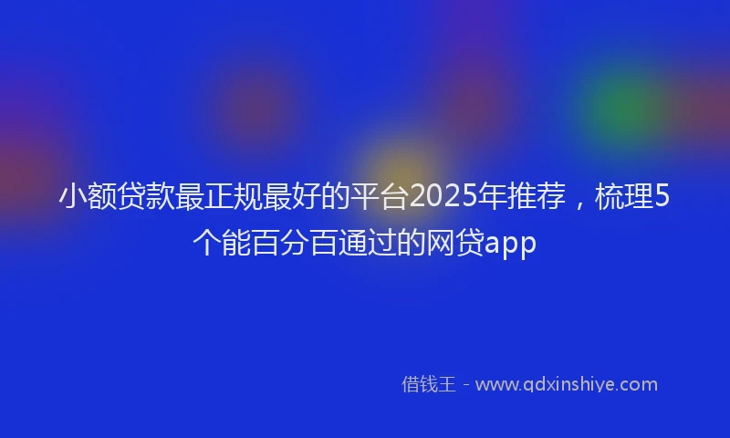 小额贷款最正规最好的平台2025年推荐，梳理5个能百分百通过的网贷app