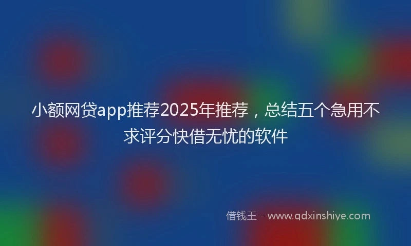 小额网贷app推荐2025年推荐，总结五个急用不求评分快借无忧的软件