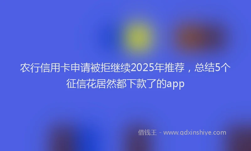 农行信用卡申请被拒继续2025年推荐，总结5个征信花居然都下款了的app