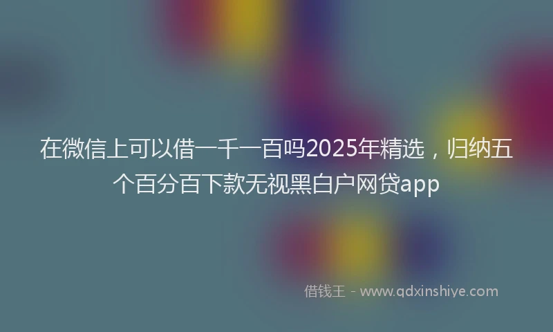在微信上可以借一千一百吗2025年精选，归纳五个百分百下款无视黑白户网贷app