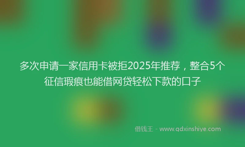 多次申请一家信用卡被拒2025年推荐，整合5个征信瑕疵也能借网贷轻松下款的口子