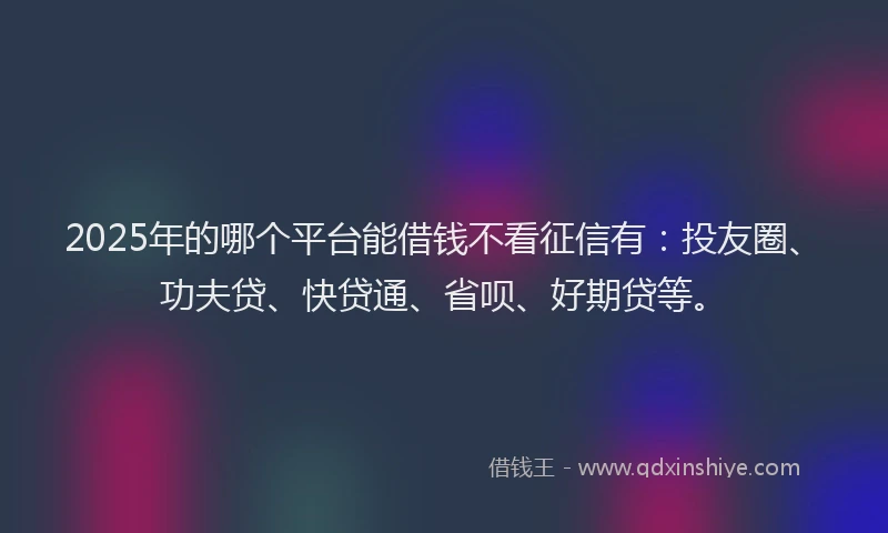 2025年的哪个平台能借钱不看征信有：投友圈、功夫贷、快贷通、省呗、好期贷等。