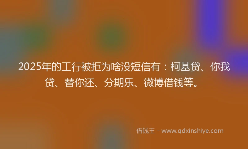 2025年的工行被拒为啥没短信有：柯基贷、你我贷、替你还、分期乐、微博借钱等。