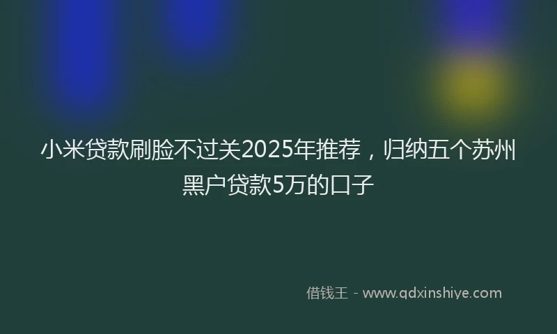 小米贷款刷脸不过关2025年推荐，归纳五个苏州黑户贷款5万的口子