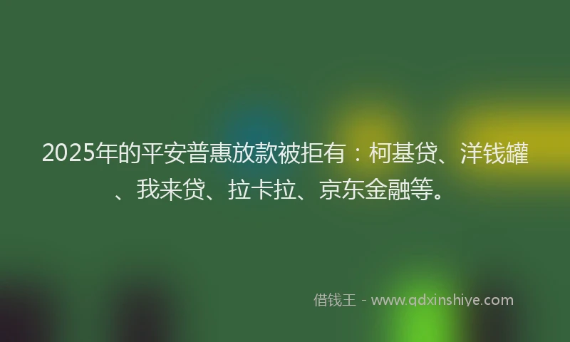2025年的平安普惠放款被拒有：柯基贷、洋钱罐、我来贷、拉卡拉、京东金融等。