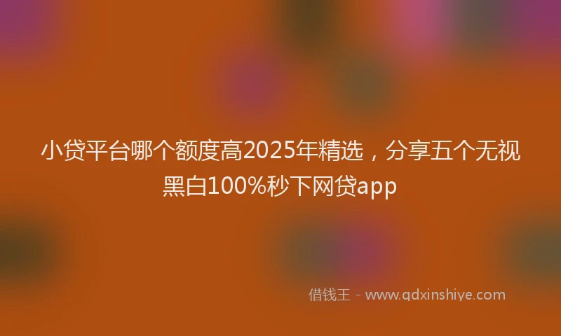 小贷平台哪个额度高2025年精选，分享五个无视黑白100%秒下网贷app