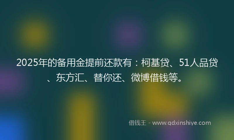 2025年的备用金提前还款有：柯基贷、51人品贷、东方汇、替你还、微博借钱等。