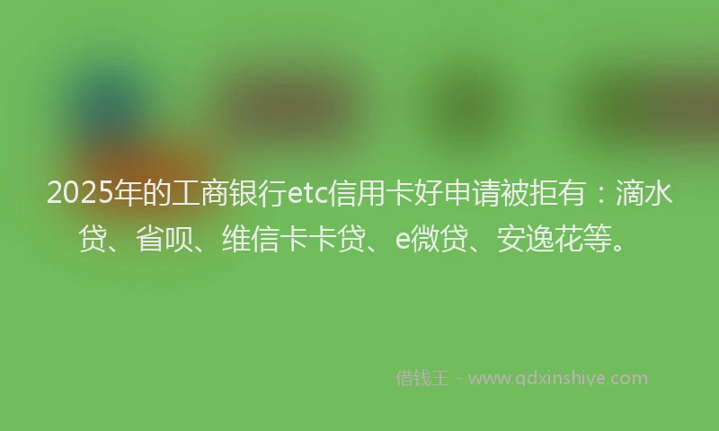 2025年的工商银行etc信用卡好申请被拒有：滴水贷、省呗、维信卡卡贷、e微贷、安逸花等。