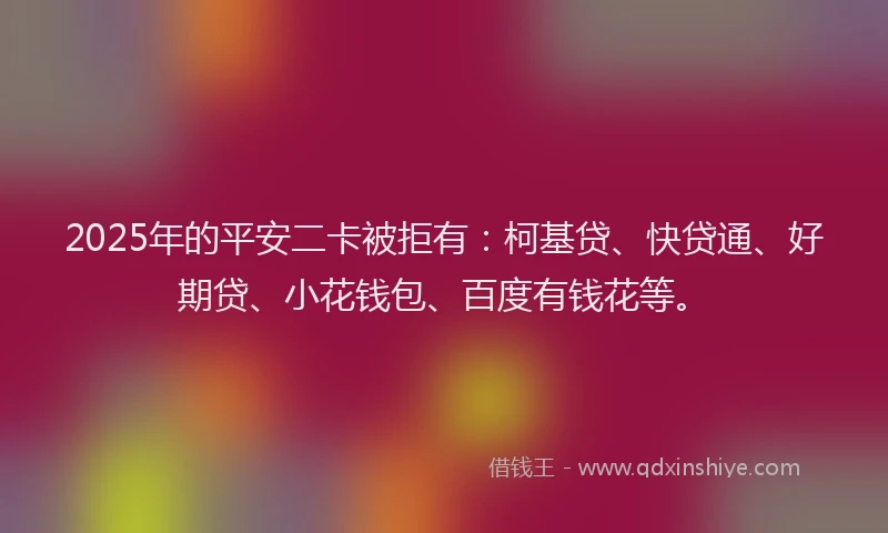 2025年的平安二卡被拒有：柯基贷、快贷通、好期贷、小花钱包、百度有钱花等。
