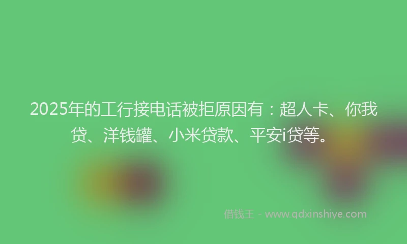 2025年的工行接电话被拒原因有：超人卡、你我贷、洋钱罐、小米贷款、平安i贷等。