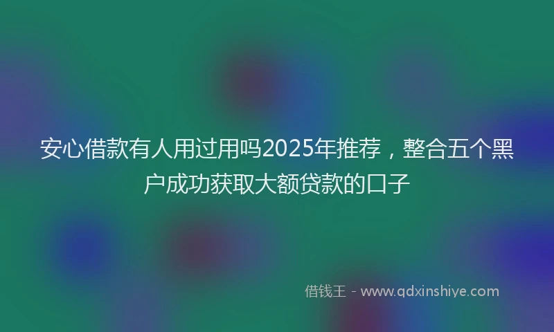 安心借款有人用过用吗2025年推荐，整合五个黑户成功获取大额贷款的口子