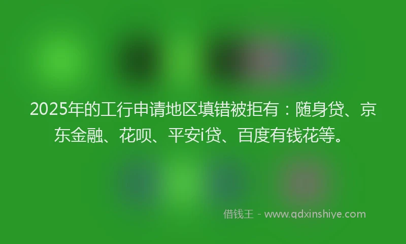 2025年的工行申请地区填错被拒有：随身贷、京东金融、花呗、平安i贷、百度有钱花等。