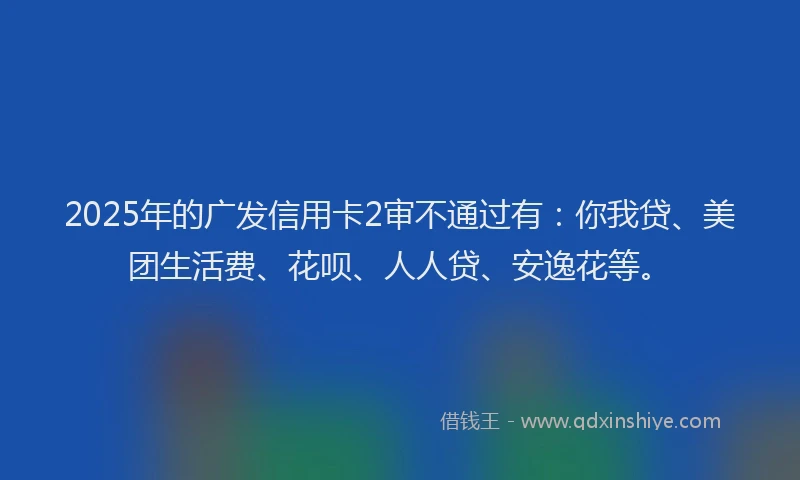 2025年的广发信用卡2审不通过有：你我贷、美团生活费、花呗、人人贷、安逸花等。