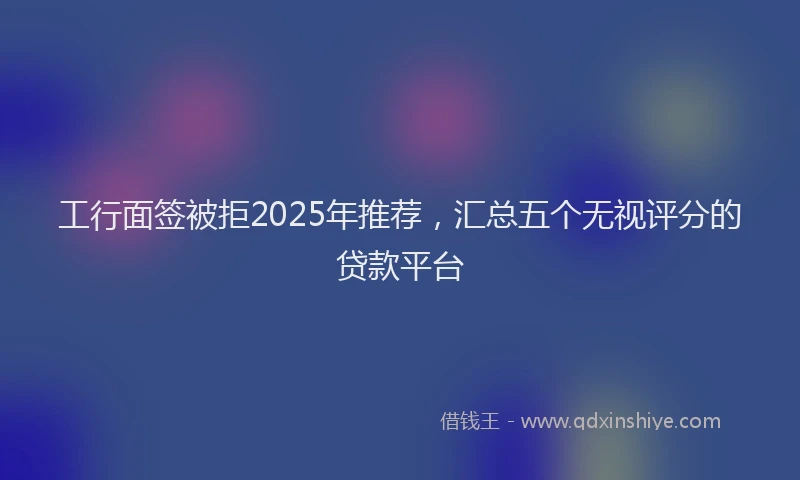 工行面签被拒2025年推荐，汇总五个无视评分的贷款平台