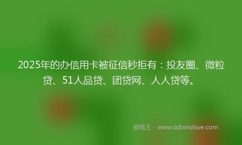 2025年的办信用卡被征信秒拒有：投友圈、微粒贷、51人品贷、团贷网、人人贷等。