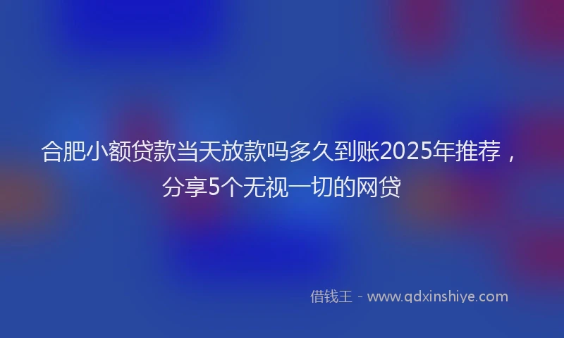 合肥小额贷款当天放款吗多久到账2025年推荐，分享5个无视一切的网贷