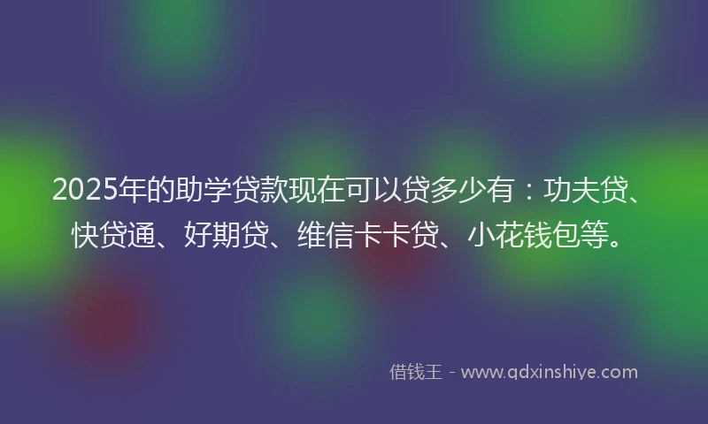 2025年的助学贷款现在可以贷多少有：功夫贷、快贷通、好期贷、维信卡卡贷、小花钱包等。