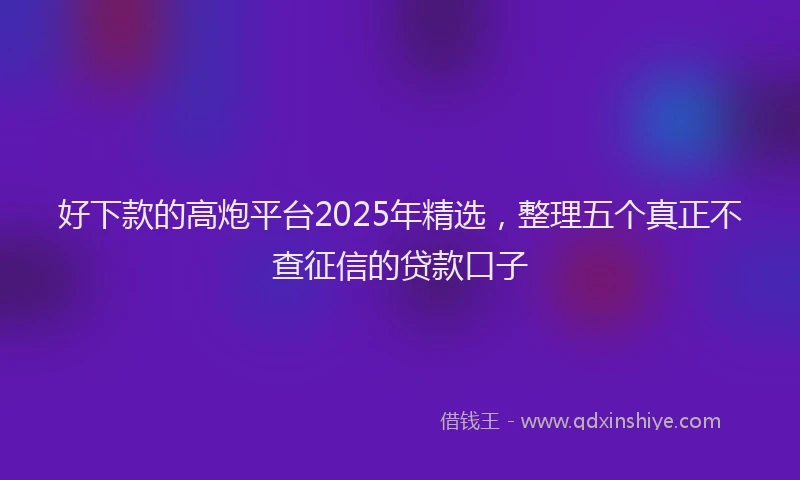 好下款的高炮平台2025年精选，整理五个真正不查征信的贷款口子