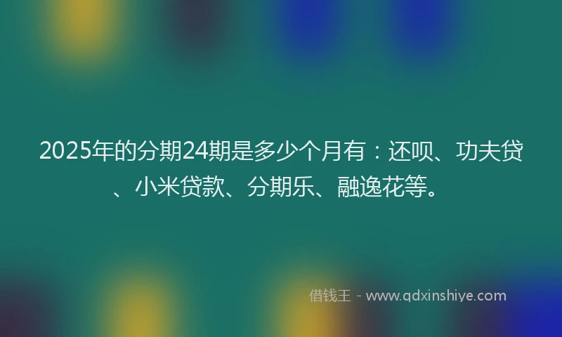2025年的分期24期是多少个月有：还呗、功夫贷、小米贷款、分期乐、融逸花等。