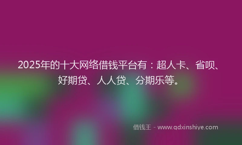 2025年的十大网络借钱平台有：超人卡、省呗、好期贷、人人贷、分期乐等。