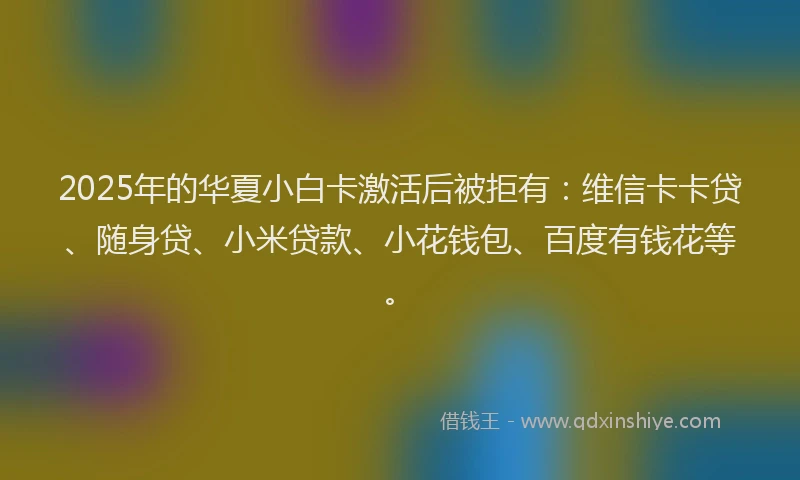 2025年的华夏小白卡激活后被拒有：维信卡卡贷、随身贷、小米贷款、小花钱包、百度有钱花等。