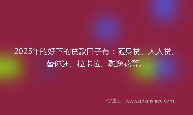 2025年的好下的贷款口子有：随身贷、人人贷、替你还、拉卡拉、融逸花等。