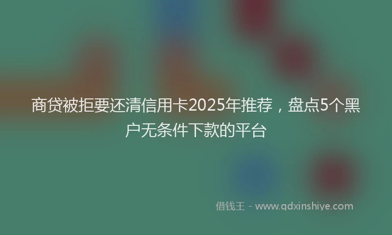 商贷被拒要还清信用卡2025年推荐，盘点5个黑户无条件下款的平台