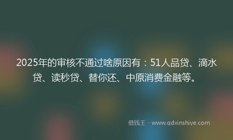 2025年的审核不通过啥原因有：51人品贷、滴水贷、读秒贷、替你还、中原消费金融等。