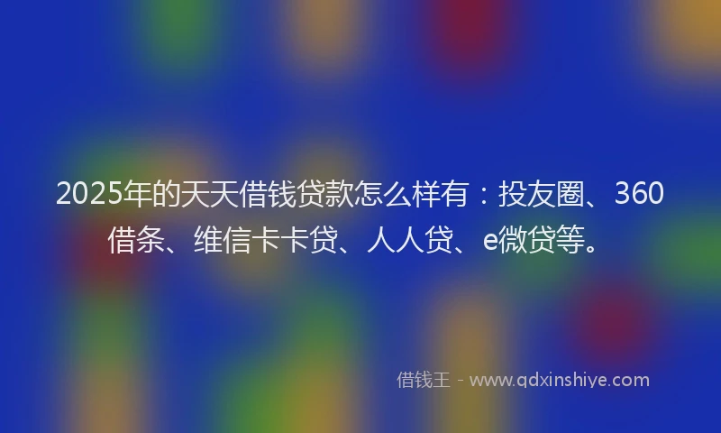 2025年的天天借钱贷款怎么样有：投友圈、360借条、维信卡卡贷、人人贷、e微贷等。