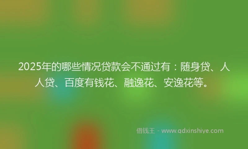 2025年的哪些情况贷款会不通过有：随身贷、人人贷、百度有钱花、融逸花、安逸花等。