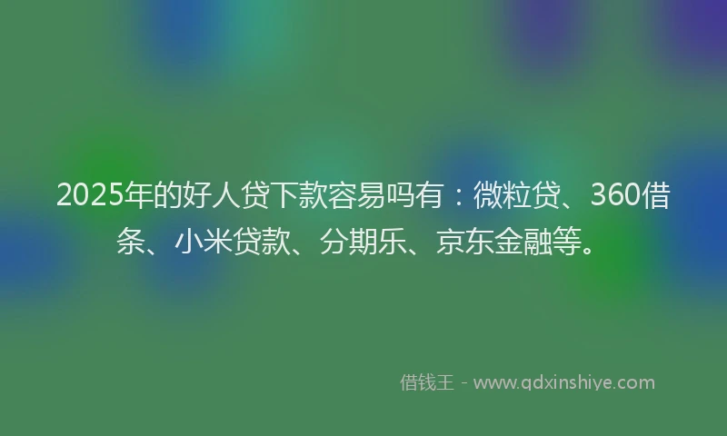 2025年的好人贷下款容易吗有：微粒贷、360借条、小米贷款、分期乐、京东金融等。