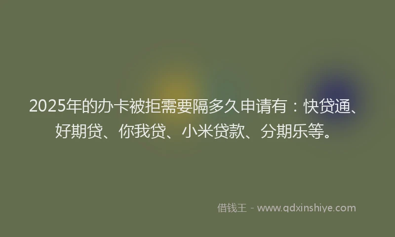 2025年的办卡被拒需要隔多久申请有：快贷通、好期贷、你我贷、小米贷款、分期乐等。