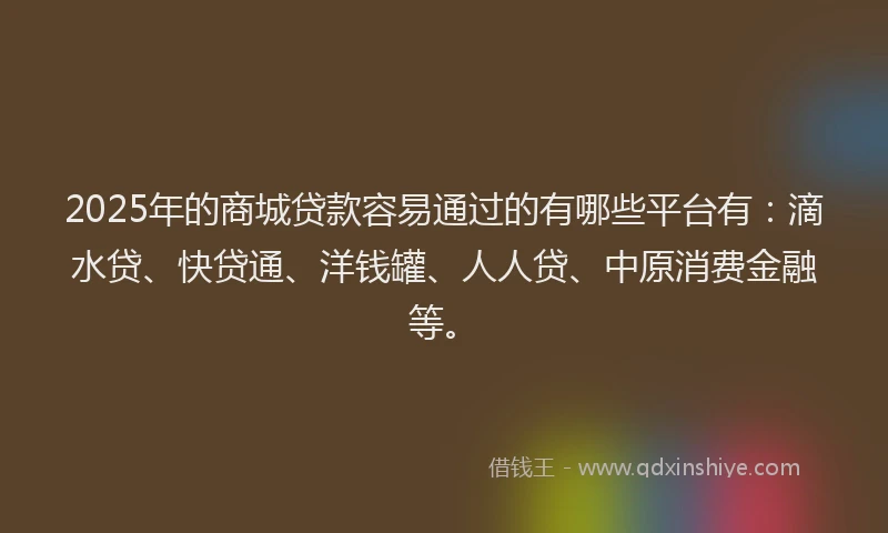 2025年的商城贷款容易通过的有哪些平台有：滴水贷、快贷通、洋钱罐、人人贷、中原消费金融等。