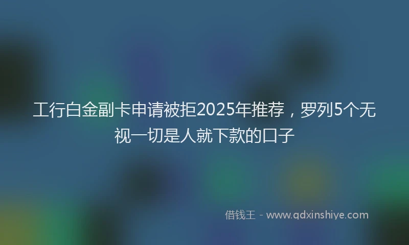 工行白金副卡申请被拒2025年推荐，罗列5个无视一切是人就下款的口子