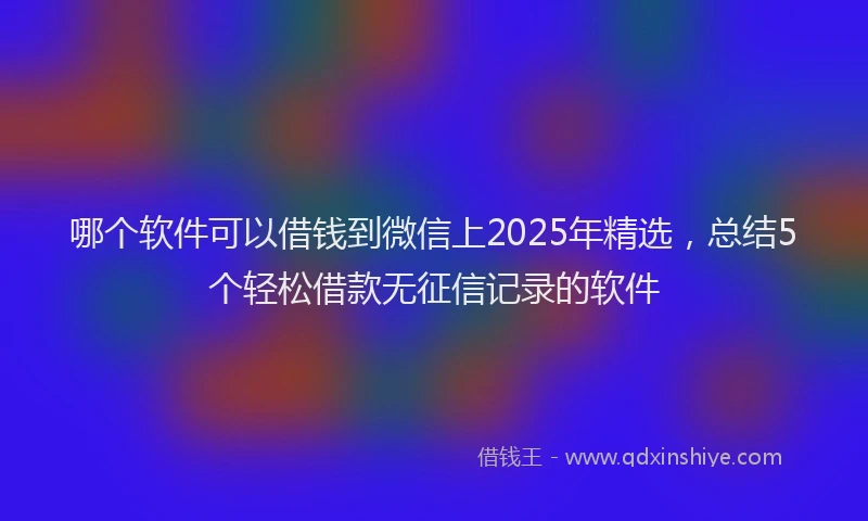 哪个软件可以借钱到微信上2025年精选，总结5个轻松借款无征信记录的软件