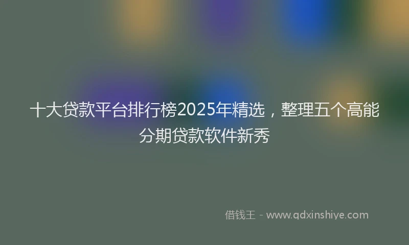 十大贷款平台排行榜2025年精选，整理五个高能分期贷款软件新秀