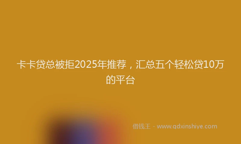 卡卡贷总被拒2025年推荐，汇总五个轻松贷10万的平台