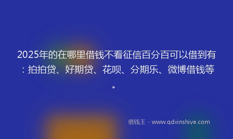 2025年的在哪里借钱不看征信百分百可以借到有：拍拍贷、好期贷、花呗、分期乐、微博借钱等。