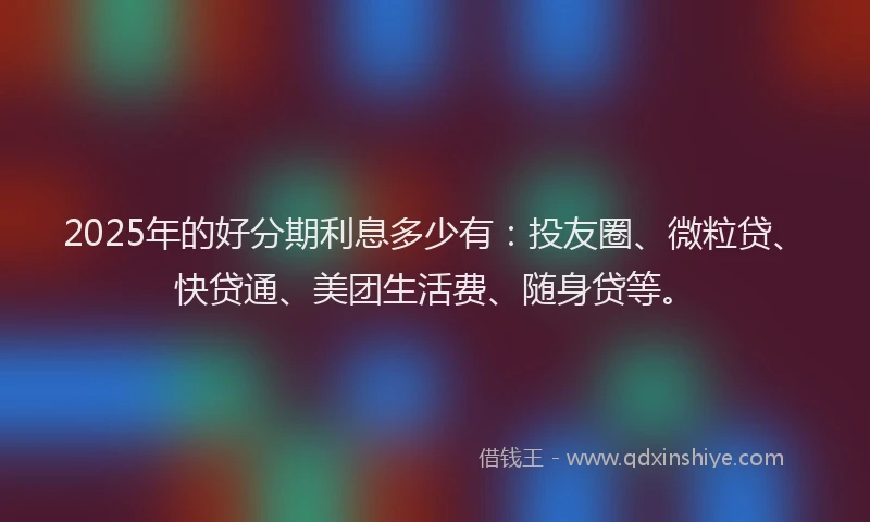 2025年的好分期利息多少有：投友圈、微粒贷、快贷通、美团生活费、随身贷等。