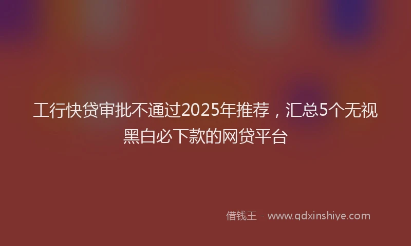 工行快贷审批不通过2025年推荐，汇总5个无视黑白必下款的网贷平台