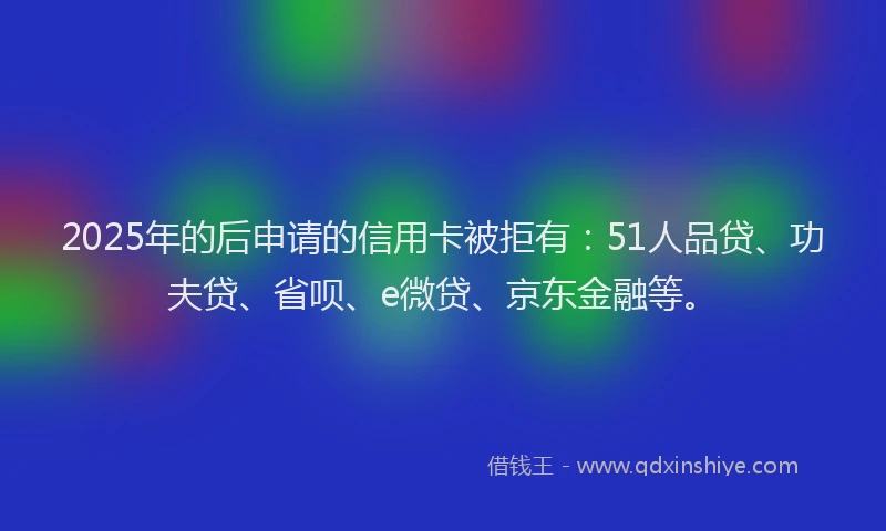 2025年的后申请的信用卡被拒有：51人品贷、功夫贷、省呗、e微贷、京东金融等。
