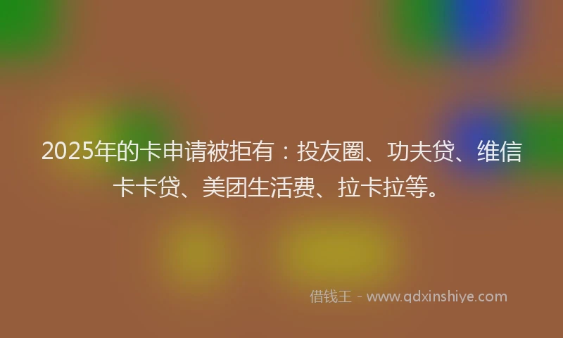 2025年的卡申请被拒有：投友圈、功夫贷、维信卡卡贷、美团生活费、拉卡拉等。