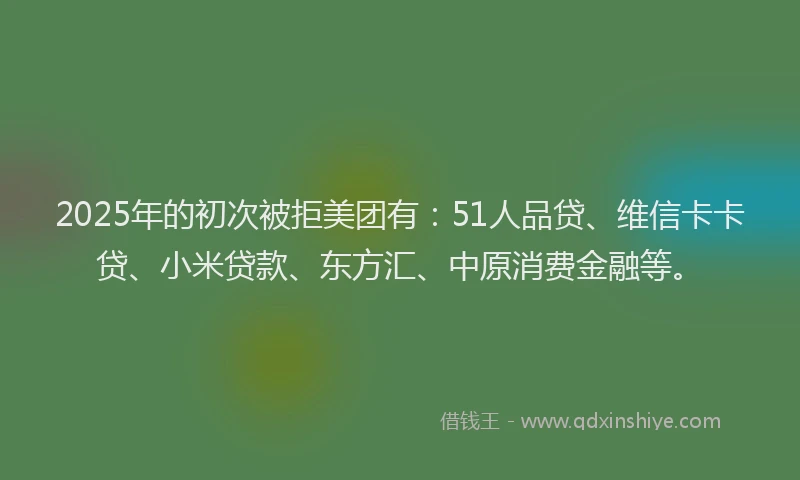2025年的初次被拒美团有：51人品贷、维信卡卡贷、小米贷款、东方汇、中原消费金融等。