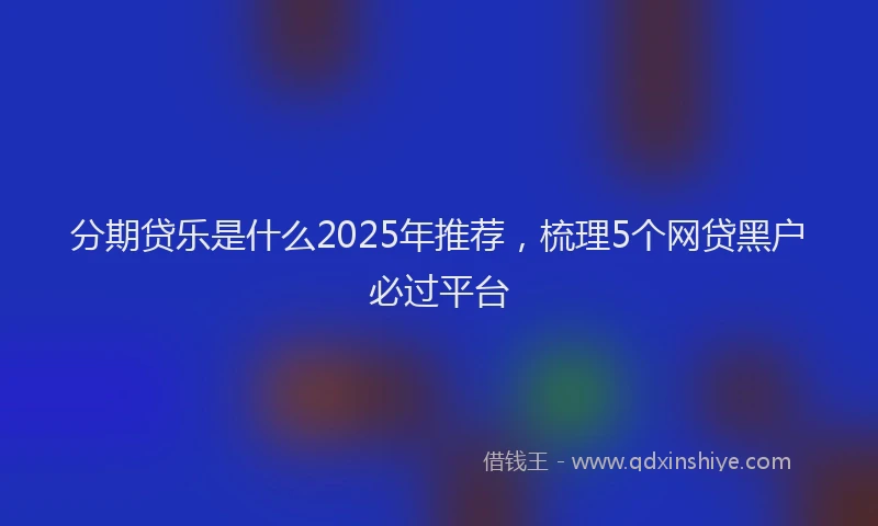 分期贷乐是什么2025年推荐，梳理5个网贷黑户必过平台